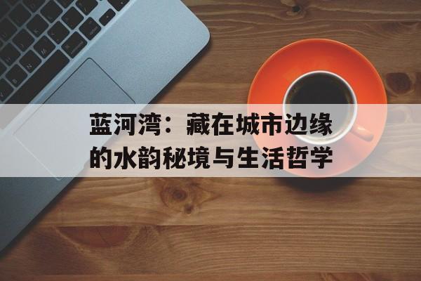 蓝河湾：藏在城市边缘的水韵秘境与生活哲学-第1张图片-