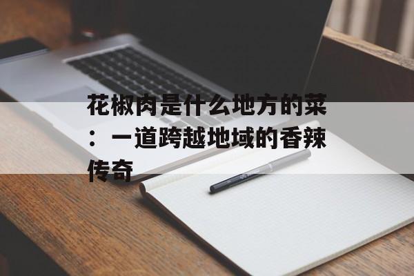 花椒肉是什么地方的菜：一道跨越地域的香辣传奇-第1张图片-
