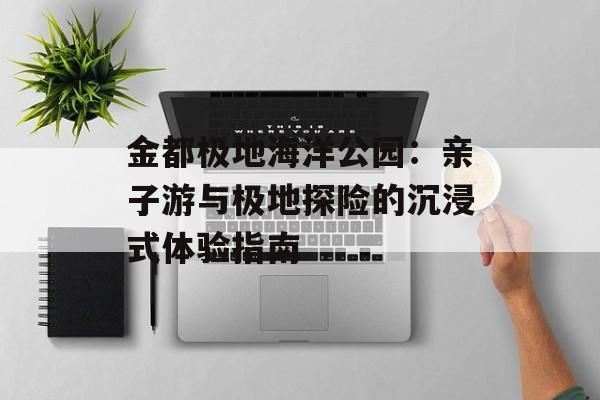 金都极地海洋公园：亲子游与极地探险的沉浸式体验指南-第1张图片-