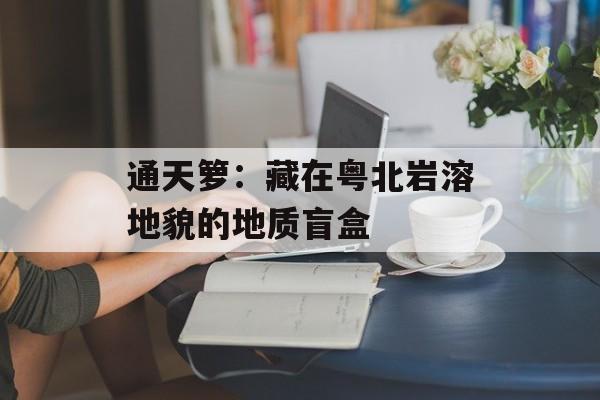 通天箩：藏在粤北岩溶地貌的地质盲盒-第1张图片-