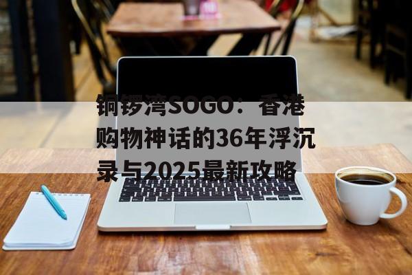 铜锣湾SOGO：香港购物神话的36年浮沉录与2025最新攻略-第1张图片-
