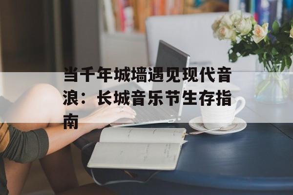 当千年城墙遇见现代音浪：长城音乐节生存指南-第1张图片-