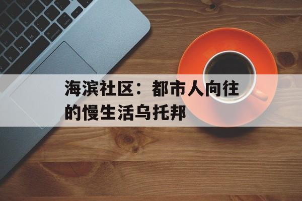 海滨社区：都市人向往的慢生活乌托邦-第1张图片-