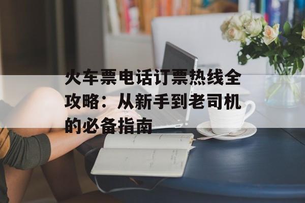 火车票电话订票热线全攻略：从新手到老司机的必备指南-第1张图片-
