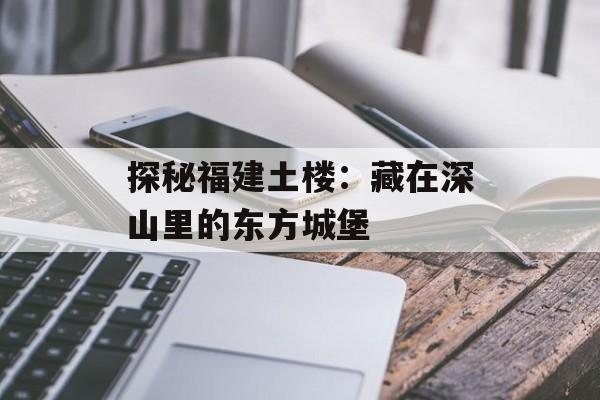 探秘福建土楼：藏在深山里的东方城堡-第1张图片-