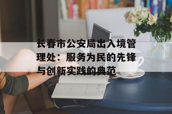 长春市公安局出入境管理处：服务为民的先锋与创新实践的典范-第1张图片-