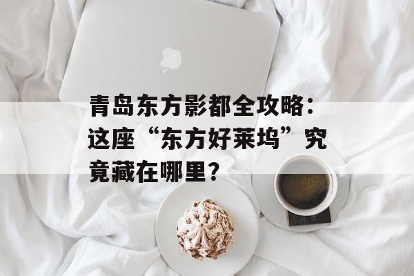 青岛东方影都全攻略：这座“东方好莱坞”究竟藏在哪里？-第1张图片-