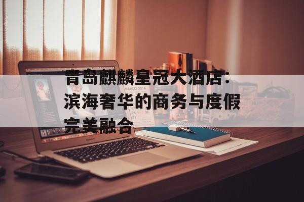 青岛麒麟皇冠大酒店：滨海奢华的商务与度假完美融合-第1张图片-
