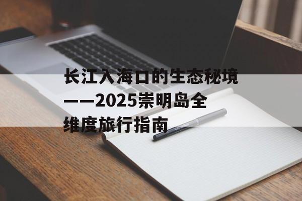 长江入海口的生态秘境——2025崇明岛全维度旅行指南-第1张图片-