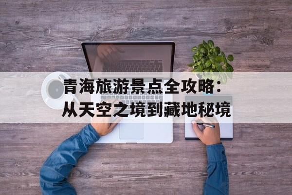 青海旅游景点全攻略：从天空之境到藏地秘境-第1张图片-