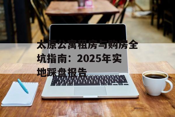太原公寓租房与购房全坑指南：2025年实地踩盘报告-第1张图片-