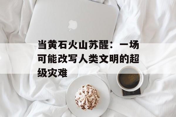 当黄石火山苏醒：一场可能改写人类文明的超级灾难-第1张图片-
