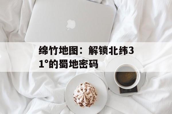 绵竹地图：解锁北纬31°的蜀地密码-第1张图片-
