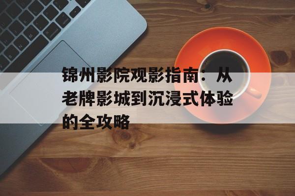 锦州影院观影指南：从老牌影城到沉浸式体验的全攻略-第1张图片-
