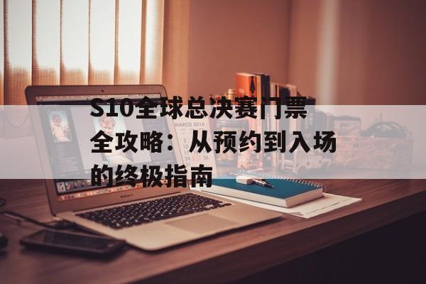 S10全球总决赛门票全攻略：从预约到入场的终极指南-第1张图片-
