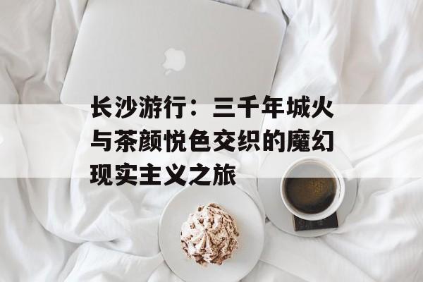 长沙游行：三千年城火与茶颜悦色交织的魔幻现实主义之旅-第1张图片-