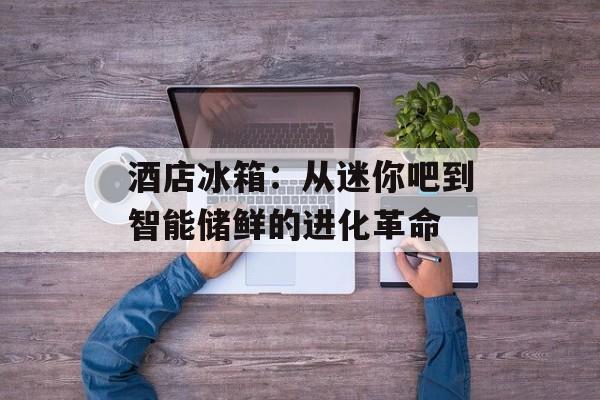 酒店冰箱：从迷你吧到智能储鲜的进化革命-第1张图片-