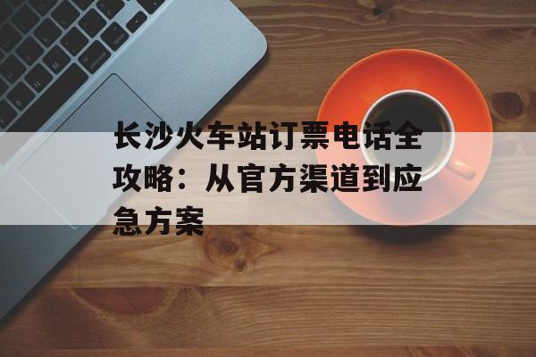 长沙火车站订票电话全攻略：从官方渠道到应急方案-第1张图片-