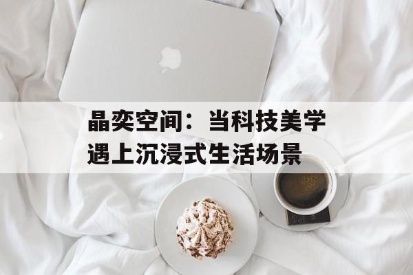 晶奕空间:当科技美学遇上沉浸式生活场景-第1张图片- 晶奕空间:当科技美学遇上沉浸式生活场景-第1张图片-