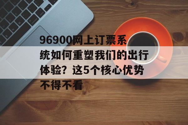 96900网上订票系统如何重塑我们的出行体验？这5个核心优势不得不看-第1张图片-