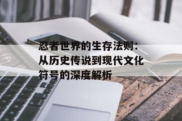 忍者世界的生存法则：从历史传说到现代文化符号的深度解析-第1张图片-