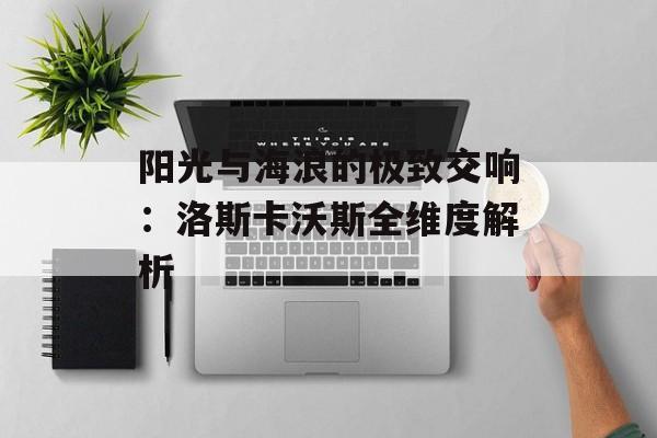 阳光与海浪的极致交响：洛斯卡沃斯全维度解析-第1张图片-