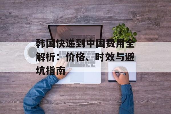 韩国快递到中国费用全解析：价格、时效与避坑指南-第1张图片-