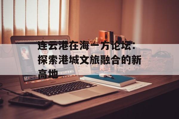 连云港在海一方论坛：探索港城文旅融合的新高地-第1张图片-