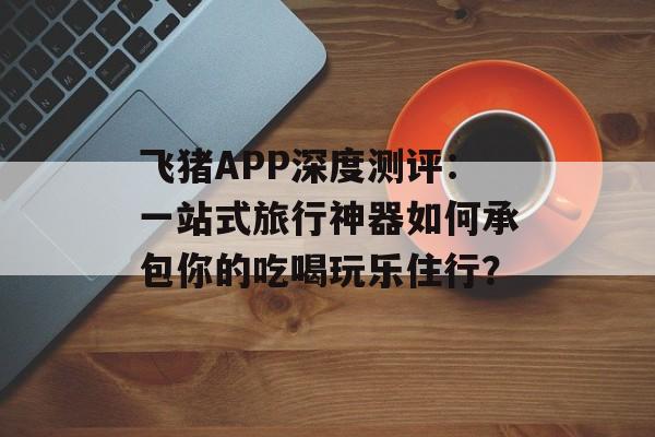 飞猪APP深度测评：一站式旅行神器如何承包你的吃喝玩乐住行？-第1张图片-