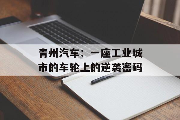 青州汽车:一座工业城市的车轮上的逆袭密码-第1张图片- 青州汽车:一座工业城市的车轮上的逆袭密码-第1张图片-