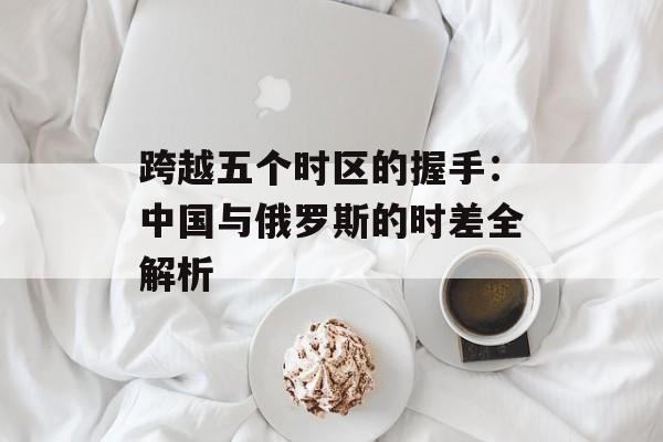 跨越五个时区的握手：中国与俄罗斯的时差全解析-第1张图片-