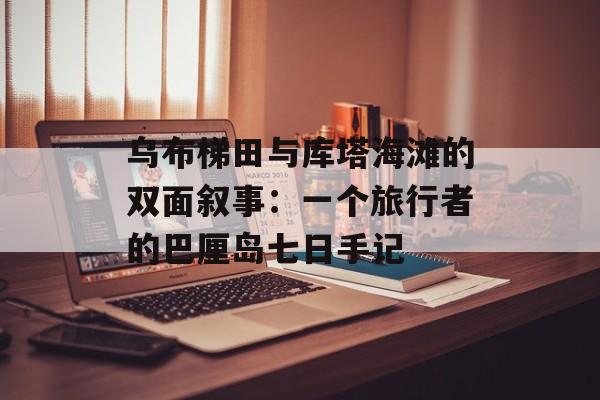 乌布梯田与库塔海滩的双面叙事：一个旅行者的巴厘岛七日手记-第1张图片-