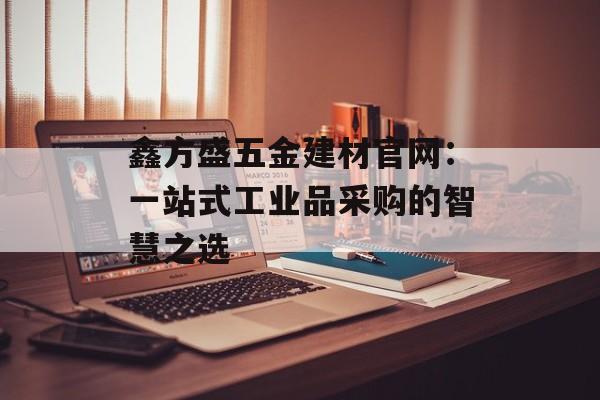 鑫方盛五金建材官网：一站式工业品采购的智慧之选-第1张图片-