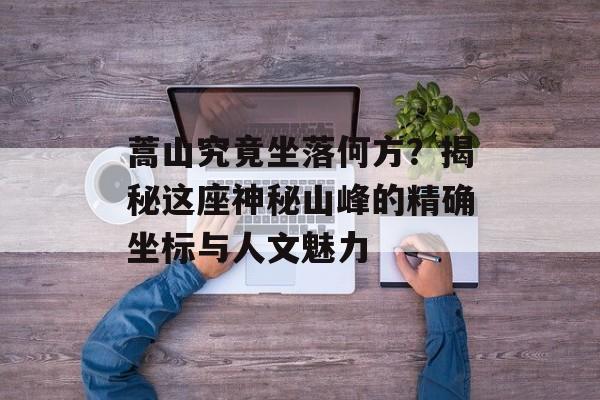 蒿山究竟坐落何方？揭秘这座神秘山峰的精确坐标与人文魅力-第1张图片-