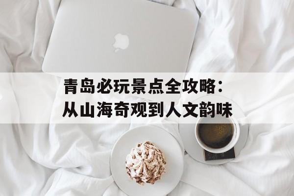 青岛必玩景点全攻略：从山海奇观到人文韵味-第1张图片-
