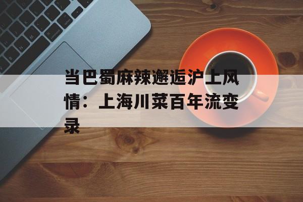 当巴蜀麻辣邂逅沪上风情：上海川菜百年流变录-第1张图片-
