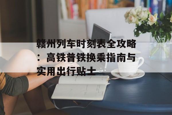 赣州列车时刻表全攻略：高铁普铁换乘指南与实用出行贴士-第1张图片-