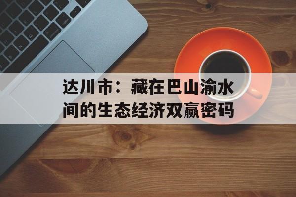 达川市：藏在巴山渝水间的生态经济双赢密码-第1张图片-