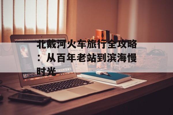 北戴河火车旅行全攻略：从百年老站到滨海慢时光-第1张图片-