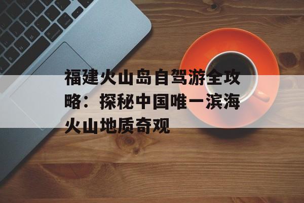 福建火山岛自驾游全攻略：探秘中国唯一滨海火山地质奇观-第1张图片-