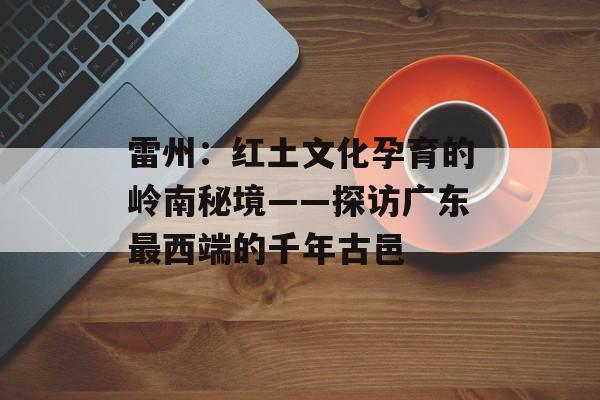 雷州：红土文化孕育的岭南秘境——探访广东最西端的千年古邑-第1张图片-