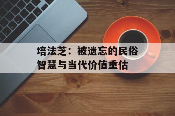 培法芝：被遗忘的民俗智慧与当代价值重估-第1张图片-
