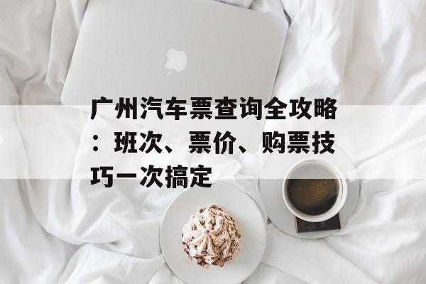 广州汽车票查询全攻略:班次、票价、购票技巧一次搞定-第1张图片- 广州汽车票查询全攻略:班次、票价、购票技巧一次搞定-第1张图片-