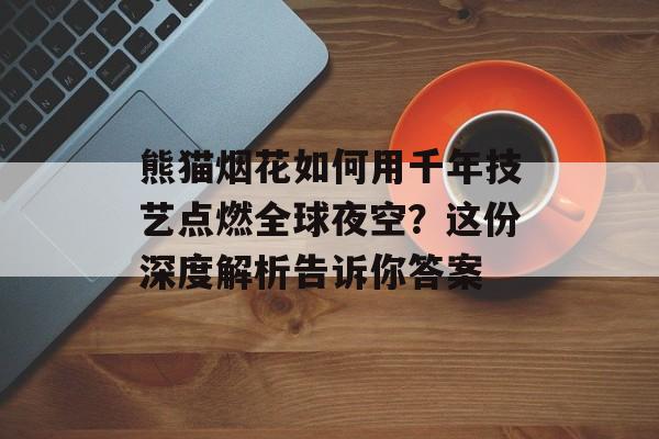 熊猫烟花如何用千年技艺点燃全球夜空？这份深度解析告诉你答案-第1张图片-