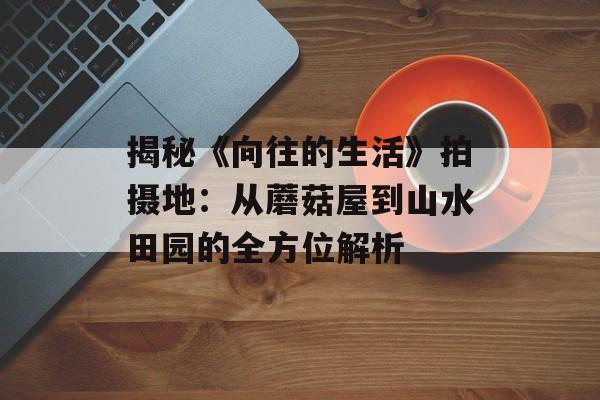 揭秘《向往的生活》拍摄地：从蘑菇屋到山水田园的全方位解析-第1张图片-