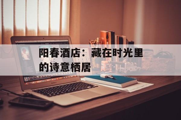 阳春酒店：藏在时光里的诗意栖居-第1张图片-