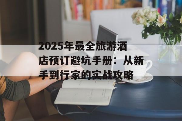 2025年最全旅游酒店预订避坑手册：从新手到行家的实战攻略-第1张图片-