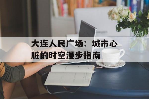 大连人民广场：城市心脏的时空漫步指南-第1张图片-