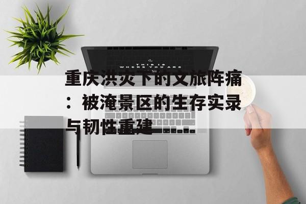 重庆洪灾下的文旅阵痛：被淹景区的生存实录与韧性重建-第1张图片-