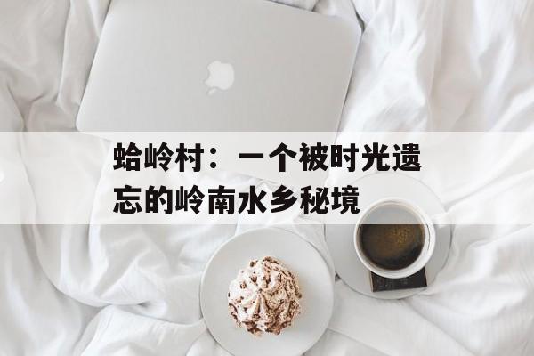 蛤岭村：一个被时光遗忘的岭南水乡秘境-第1张图片-